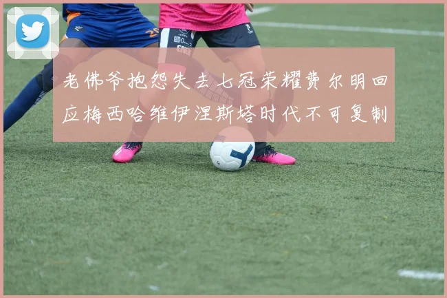 老佛爷抱怨失去七冠荣耀费尔明回应梅西哈维伊涅斯塔时代不可复制
