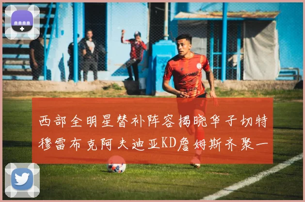西部全明星替补阵容揭晓华子切特穆雷布克阿夫迪亚KD詹姆斯齐聚一堂