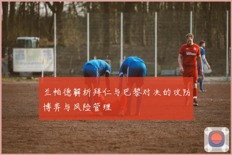 兰帕德解析拜仁与巴黎对决的攻防博弈与风险管理
