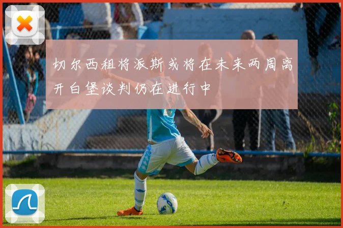 切尔西租将派斯或将在未来两周离开白堡谈判仍在进行中