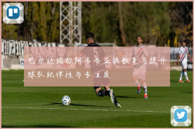 巴尔达诺称阿韦洛亚执教皇马提升球队纪律性与专注度