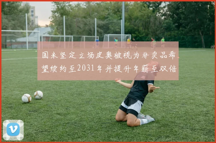 国米坚定立场皮奥被视为非卖品希望续约至2031年并提升年薪至双倍水平