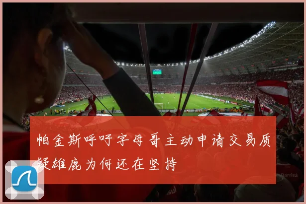 帕金斯呼吁字母哥主动申请交易质疑雄鹿为何还在坚持