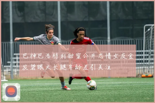巴神巴洛特利甜蜜公开恋情女友金发碧眼大长腿年龄差引关注