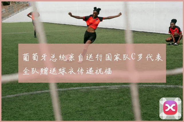 葡萄牙总统亲自送行国家队C罗代表全队赠送球衣传递祝福