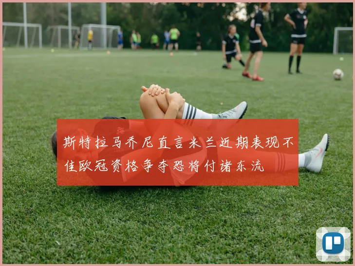 斯特拉马乔尼直言米兰近期表现不佳欧冠资格争夺恐将付诸东流