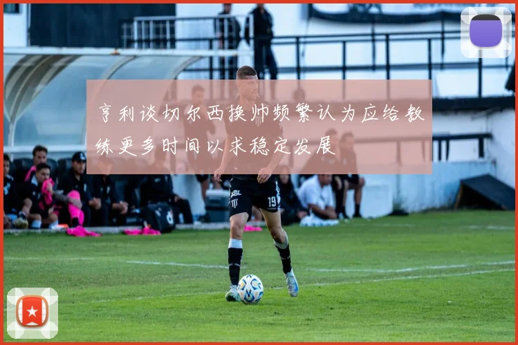 亨利谈切尔西换帅频繁认为应给教练更多时间以求稳定发展