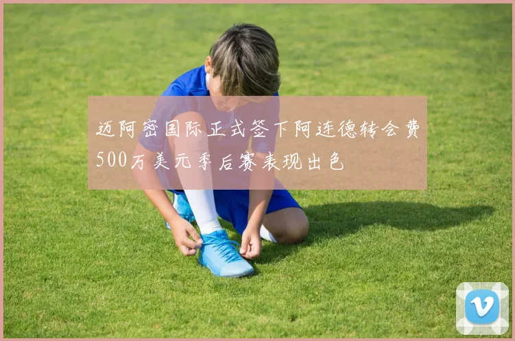 迈阿密国际正式签下阿连德转会费500万美元季后赛表现出色
