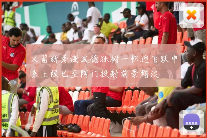 火箭新秀谢泼德独树一帜迎飞跃申京上限已至阿门投射前景黯淡