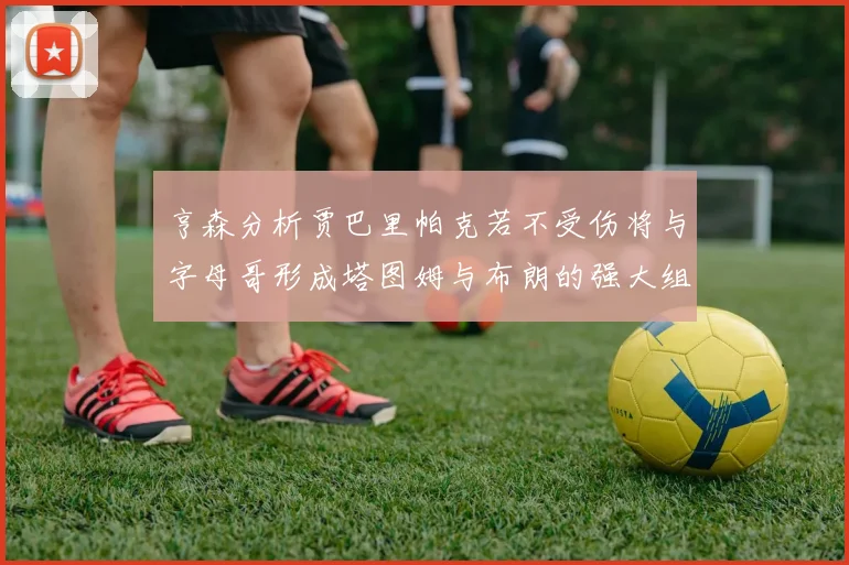 亨森分析贾巴里帕克若不受伤将与字母哥形成塔图姆与布朗的强大组合