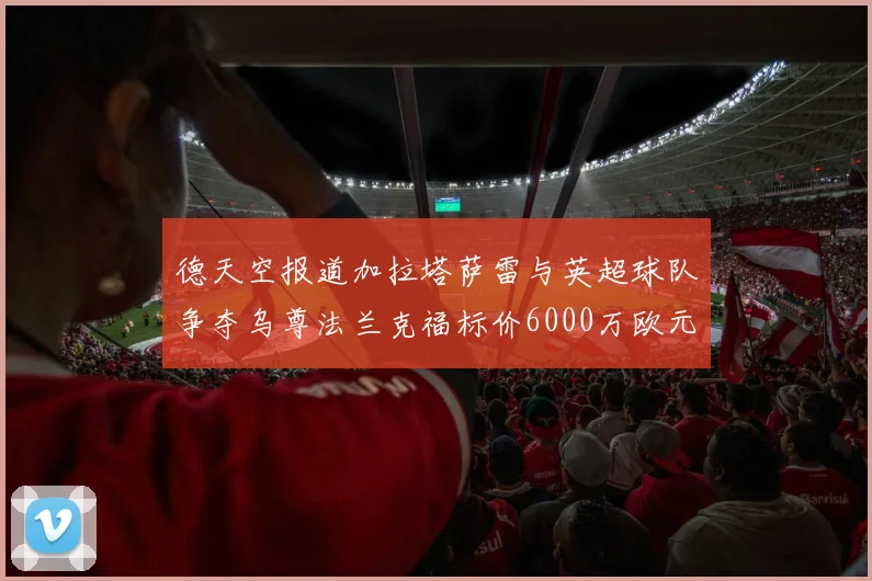 德天空报道加拉塔萨雷与英超球队争夺乌尊法兰克福标价6000万欧元