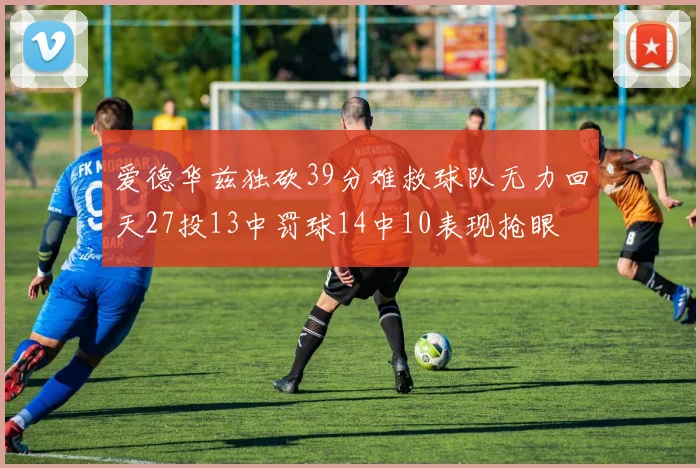爱德华兹独砍39分难救球队无力回天27投13中罚球14中10表现抢眼