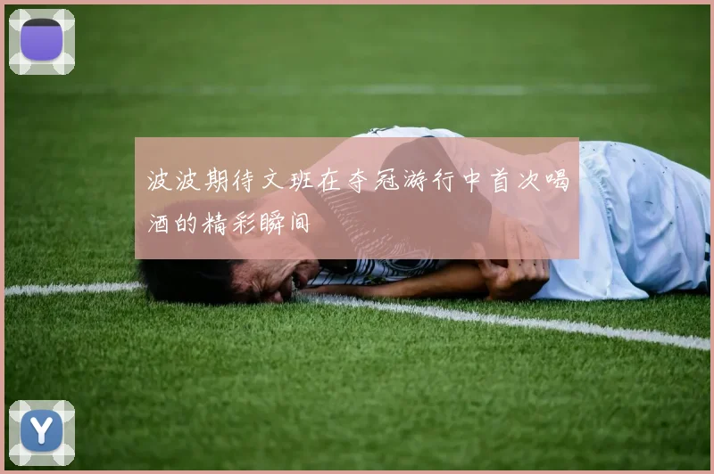 波波期待文班在夺冠游行中首次喝酒的精彩瞬间